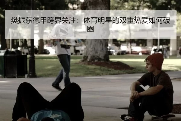 樊振东德甲跨界关注：体育明星的双重热爱如何破圈